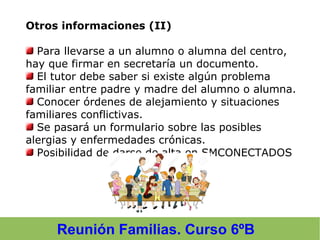 Reunión Familias. Curso 6ºB
Otros informaciones (II)
Para llevarse a un alumno o alumna del centro,
hay que firmar en secretaría un documento.
El tutor debe saber si existe algún problema
familiar entre padre y madre del alumno o alumna.
Conocer órdenes de alejamiento y situaciones
familiares conflictivas.
Se pasará un formulario sobre las posibles
alergias y enfermedades crónicas.
Posibilidad de darse de alta en SMCONECTADOS
 