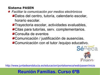 Reunión Familias. Curso 6ºB
Sistema PASEN
 Facilitar la comunicación por medios electrónicos
Datos del centro, tutoría, calendario escolar,
horario escolar.
Trayectoria escolar, actividades evaluables,
Citas para tutorías, serv. complementarios.
Consulta de eventos
Comunicación / justificación de ausencias.
Comunicación con el tutor /equipo educativo.
http://www.juntadeandalucia.es/educacion/portalseneca/web/pasen/inicio
 