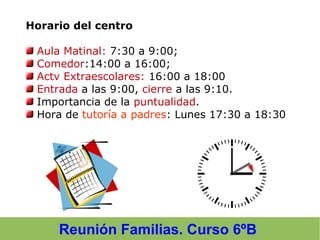 Reunión Familias. Curso 6ºB
Horario del centro
Aula Matinal: 7:30 a 9:00;
Comedor:14:00 a 16:00;
Actv Extraescolares: 16:00 a 18:00
Entrada a las 9:00, cierre a las 9:10.
Importancia de la puntualidad.
Hora de tutoría a padres: Lunes 17:30 a 18:30
 