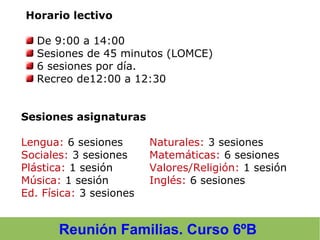 Reunión Familias. Curso 6ºB
Horario lectivo
De 9:00 a 14:00
Sesiones de 45 minutos (LOMCE)
6 sesiones por día.
Recreo de12:00 a 12:30
Sesiones asignaturas
Lengua: 6 sesiones Naturales: 3 sesiones
Sociales: 3 sesiones Matemáticas: 6 sesiones
Plástica: 1 sesión Valores/Religión: 1 sesión
Música: 1 sesión Inglés: 6 sesiones
Ed. Física: 3 sesiones
 