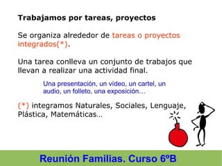 Reunión Familias. Curso 6ºB
Trabajamos por tareas, proyectos
Se organiza alrededor de tareas o proyectos
integrados(*).
Una tarea conlleva un conjunto de trabajos que
llevan a realizar una actividad final.
(*) integramos Naturales, Sociales, Lenguaje,
Plástica, Matemáticas…
Una presentación, un vídeo, un cartel, un
audio, un folleto, una exposición…
 
