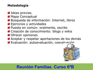 Reunión Familias. Curso 6ºB
Metodología
Ideas previas.
Mapa Conceptual
Búsqueda de información: Internet, libros
Ejercicios y actividades
Puesta en común: oralmente, escrito
Creación de conocimiento: blogs y wikis
Ofrecer opiniones
Aceptar y respetar aportaciones de los demás
Evaluación: autoevaluación, coevaluación
 