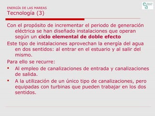 ENERGÍA DE LAS MAREAS

Tecnología (3)

Con el propósito de incrementar el periodo de generación
eléctrica se han diseñado instalaciones que operan
según un ciclo elemental de doble efecto
Este tipo de instalaciones aprovechan la energía del agua
en dos sentidos: al entrar en el estuario y al salir del
mismo.
Para ello se recurre:
 Al empleo de canalizaciones de entrada y canalizaciones
de salida.
 A la utilización de un único tipo de canalizaciones, pero
equipadas con turbinas que pueden trabajar en los dos
sentidos.

 