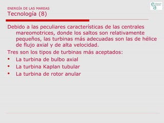 ENERGÍA DE LAS MAREAS

Tecnología (8)

Debido a las peculiares características de las centrales
mareomotrices, donde los saltos son relativamente
pequeños, las turbinas más adecuadas son las de hélice
de flujo axial y de alta velocidad.
Tres son los tipos de turbinas más aceptados:
 La turbina de bulbo axial
 La turbina Kaplan tubular
 La turbina de rotor anular

 