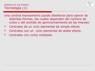 ENERGÍA DE LAS MAREAS

Tecnología (1)

Una central mareomotriz puede diseñarse para operar de
distintas formas, las cuales dependen del número de
ciclos y del sentido de aprovechamiento de las mareas:
 Centrales de un ciclo elemental de simple efecto
 Centrales con un ciclo elemental de doble efecto
 Centrales con ciclos múltiples

 