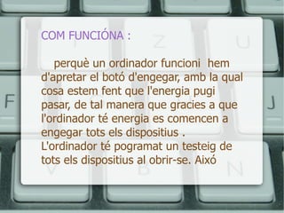 COM FUNCIÓNA : perquè un ordinador funcioni  hem d'apretar el botó d'engegar, amb la qual cosa estem fent que l'energia pugi pasar, de tal manera que gracies a que l'ordinador té energia es comencen a engegar tots els dispositius . L'ordinador té pogramat un testeig de tots els dispositius al obrir-se. Aixó  