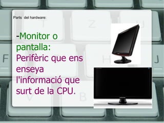 - Monitor o pantalla:   Perifèric que ens enseya l'informació que surt de la CPU .   Parts  del hardware: 