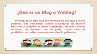 ¿Qué es un Blog o Weblog?
Un blog es un sitio web con formato de bitácora o diario
personal. Los contenidos suelen actualizarse de manera
frecuente y exhibirse en orden cronológico (de más a menos
reciente). Los lectores, por su parte, suelen tener la
posibilidad de realizar comentarios sobre lo publicado.
 
