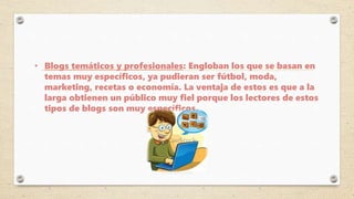 • Blogs temáticos y profesionales: Engloban los que se basan en
temas muy específicos, ya pudieran ser fútbol, moda,
marketing, recetas o economía. La ventaja de estos es que a la
larga obtienen un público muy fiel porque los lectores de estos
tipos de blogs son muy específicos.
 