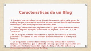 Características de un Blog
1. Formado por entradas o posts. Una de las características principales de
un blog es que su contenido se divide en posts que se desplazan de manera
cronológica cada vez que publicas un nuevo post.
2. Los blogs también tienen páginas estáticas, que suelen formar un menú
principal. Algunos ejemplos pueden ser las páginas “acerca de” o la de
“contacto”.
3.En un blog los lectores suelen tener la opción de comentar el artículo
publicado, creándose así una relación bidireccional entre el autor y sus
lectores.
4. Un blog puede tener un toque más personal, utilizando el autor un
lenguaje más informal que el utilizado en una página web empresarial. Esto
ayuda a que los lectores queden enganchados por el estilo del autor y
decidan ser lectores habituales del blog.
 