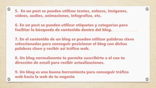 5. En un post se pueden utilizar textos, enlaces, imágenes,
vídeos, audios, animaciones, infografías, etc.
6. En un post se pueden utilizar etiquetas y categorías para
facilitar la búsqueda de contenido dentro del blog.
7. En el contenido de un blog se pueden utilizar palabras clave
seleccionadas para conseguir posicionar el blog con dichas
palabras clave y recibir así tráfico web.
8. Un blog normalmente te permite suscribirte a el con tu
dirección de email para recibir actualizaciones.
9. Un blog es una buena herramienta para conseguir tráfico
web hacia la web de tu negocio
 