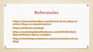 Referencias
• https://communityanalisis.com/historia-de-los-blogs-el-
primer-blog-y-su-popularizacion/
• https://definicion.de/blog/
• https://marketingdigitaldesdecero.com/2013/03/20/el-
blog-definicion-tipos-y-ventajas/
• https://vivirdeingresospasivos.net/caracteristicas-de-un-
blog/
 