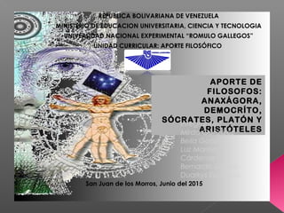 REPUBLICA BOLIVARIANA DE VENEZUELA
MINISTERIO DE EDUCACION UNIVERSITARIA, CIENCIA Y TECNOLOGIA
UNIVERSIDAD NACIONAL EXPERIMENTAL “ROMULO GALLEGOS”
UNIDAD CURRICULAR: APORTE FILOSÓFICO
APORTE DE
FILOSOFOS:
ANAXÁGORA,
DEMOCRÍTO,
SÓCRATES, PLATÓN Y
ARISTÓTELES
Integrantes:
Mirda González
Beila González
Luz Marina
Cárdenas
Bernardo García
Duarkys Escalona
San Juan de los Morros, Junio del 2015
 