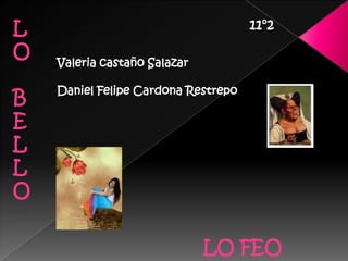 L                                    11°2

O   Valeria castaño Salazar

    Daniel Felipe Cardona Restrepo
B
E
L
L
O

                              LO FEO
 