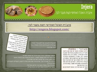 ‫אִ ינ ֶ'רהֶהאוכלֶהאתיופיֶוקצתֶמעברֶלכך.‬
                                                               ‫ְג ָ‬
                                   ‫/‪http://engera.blogspot.com‬‬



                                       ‫האינְגֶ'רה היא סוג של לחם עגול ושטוח.‬
                                                                    ‫ַ‬
                                       ‫האינג'רה היא מרכיב מרכזי בתפריט של‬
                                                             ‫יהודי אתיופיה.‬



                         ‫•המאכל הפופולארי ביותר וסימן-ההיכר של המטבח האתיופי,‬
         ‫•מין פיתה רכה ולחה שטעמה חמצמץ. לרבים היא מזכירה את ה'לחוח' התימני.‬
                                ‫•זהו הלחם, הפיתה וגם 'הצלחת' בארוחות האתיופיות.‬
‫•ייחודה של האינג'רה בכך, שהיא מהווה מצע סופג מעולה לרטבים, למטבלים ולתבשילים‬
                                                                 ‫הנערמים עליה.‬
                                ‫•האינג'רה בד"כ עשויה מקמח טף, המיובא מאתיופיה.‬
                                  ‫•אפשר גם להשתמש בקמח חיטה או בדגנים אחרים.‬
 