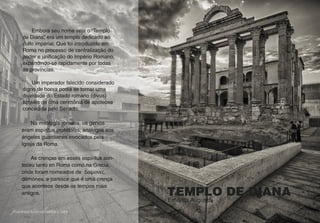 TEMPLO DE DIANA
Emerita Augusta
Embora seu nome seja o “Templo
de Diana”, era um templo dedicado ao
culto imperial. Que foi introduzido em
Roma no processo de centralização do
poder e unificação do Império Romano,
expandindo-se rapidamente por todas
as províncias.
Um imperador falecido considerado
digno de honra podia se tornar uma
divindade do Estado romano (divus)
através de uma cerimônia de apoteose
concedida pelo Senado.
Na mitología romana, os genios
eram espíritus protetores, análogos aos
ángeles guardianes invocados pela
Igreja da Roma.
As crenças em esses espíritus aon-
teceu tanto en Roma como na Grecia,
onde foram nomeados de δαίμονες,
démones, e paresce que é uma crença
que acontece desde os tempos mais
antigos.
 