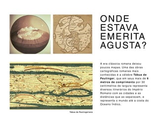 A era clássica romana deixou
poucos mapas. Uma das obras
cartográficas romanas mais
conhecidas é a célebre Tábua de
Peutinger, que em seus mais de 6
metros de comprimento por 30
centímetros de largura representa
diversos itinerários do Império
Romano com as cidades e as
distâncias que as separavam, e
representa o mundo até a costa do
Oceano Índico.
ONDE
ESTAVA
EMERITA
AGUSTA?
Tábua de Peutingeriana
 