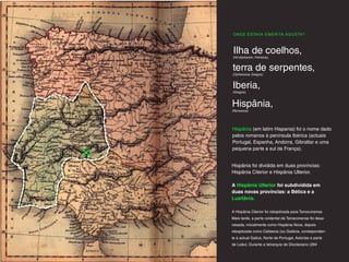 ONDE ESTAVA EMERITA AGUSTA?
Hispânia,
(Romanos)
Ilha de coelhos,
(Hi-shphanim, Fenicios).
terra de serpentes,
(Ophioússa, Gregos)
Iberia,
(Gregos)
Hispânia foi dividida em duas províncias:
Hispânia Citerior e Hispânia Ulterior.
A Hispânia Ulterior foi subdividida em
duas novas províncias: a Bética e a
Lusitânia.
A Hispânia Citerior foi rebaptizada para Tarraconense.
Mais tarde, a parte ocidental da Tarraconense foi desa-
nexada, inicialmente como Hispânia Nova, depois
rebaptizada como Callaecia (ou Galécia, corresponden-
te à actual Galiza, Norte de Portugal, Astúrias e parte
de Leão). Durante a tetrarquia de Diocleciano (284
Hispânia (em latim Hispania) foi o nome dado
pelos romanos à península Ibérica (actuais
Portugal, Espanha, Andorra, Gibraltar e uma
pequena parte a sul da França).
 