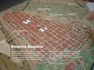 Emerita Augusta
O conjunto de ruínas denominou-se Conjunto
Arqueológico de Mérida, um dos principais e
mais extensos conjuntos arqueológicos de
Espanha, declarado Património Mundial em 1993
pela UNESCO.
É a actual Mérida, na Espanha. Foi uma colónia
romana estabelecida por volta de 25 d.C., por
ordem de César Augusto, com a finalidade de es-
tabelecer um posto intermédio para as legiões.
Emeritas Augusta tornou-se entretanto a capital
da Lusitânia.
Maquete da Emertita Augusta
TEATRO
ANFITEATRO
TEMPLO DE DIANA
AQUEDUTO
LAGO PROSERPINA
FORÚM ROMANO
 