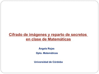 Cifrado de imágenes y reparto de secretos  en clase de Matemáticas Ángela Rojas  Dpto. Matemáticas Universidad de Córdoba 