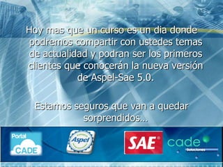 Hoy mas que un curso es un dia donde
 podremos compartir con ustedes temas
de actualidad y podran ser los primeros
clientes que conocerán la nueva versión
           de Aspel-Sae 5.0.

 Estamos seguros que van a quedar
           sorprendidos…
 
