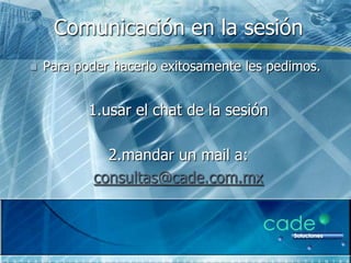 Comunicación en la sesión
   Para poder hacerlo exitosamente les pedimos.


           1.usar el chat de la sesión

              2.mandar un mail a:
            consultas@cade.com.mx
 