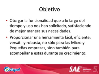 Objetivo
• Otorgar la funcionalidad que a lo largo del
  tiempo y uso nos han solicitado, satisfaciendo
  de mejor manera sus necesidades.
• Proporcionar una herramienta fácil, eficiente,
  versátil y robusta, no sólo para las Micro y
  Pequeñas empresas, sino también para
  acompañar a estas durante su crecimiento.
 