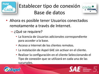 Establecer tipo de conexión
              Base de datos
• Ahora es posible tener Usuarios conectados
  remotamente a través de Internet.
  – ¿Qué se requiere?
     • La licencia de Usuarios adicionales correspondiente
       para acceder a la base.
     • Acceso a Internet de los clientes remotos.
     • La instalación de Aspel-SAE sin activar en el cliente.
     • Realizar la configuración en el cliente Seleccionando el
       Tipo de conexión que se utilizará en cada una de las
       sucursales.
 