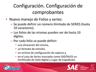 Configuración. Configuración de
            comprobantes
• Nuevo manejo de Folios y series:
  – Se puede definir un número ilimitado de SERIES (hasta
    10 caracteres).
  – Los folios de las mismas pueden ser de hasta 10
    dígitos.
  – Por cada folio se puede definir:
     •   una alineación del mismo,
     •   un formato de emisión,
     •   un archivo de configuración de captura y,
     •   en el caso de Series marcadas como DIGITALES un
         Certificado de Sello digital y Lugar de Expedición.
 