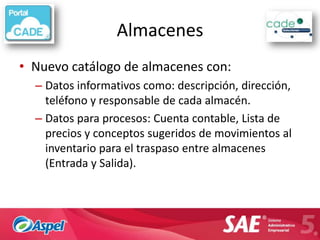 Almacenes
• Nuevo catálogo de almacenes con:
  – Datos informativos como: descripción, dirección,
    teléfono y responsable de cada almacén.
  – Datos para procesos: Cuenta contable, Lista de
    precios y conceptos sugeridos de movimientos al
    inventario para el traspaso entre almacenes
    (Entrada y Salida).
 