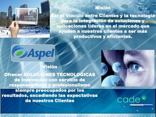Misión
                   Ser el Vínculo entre Clientes y la tecnología
                       para la integración de soluciones y
                     aplicaciones líderes en el mercado que
                      ayuden a nuestros clientes a ser más
                             productivos y eficientes.




                Visión
 Ofrecer SOLUCIONES TECNOLOGICAS
     de innovación con servicio de
   responsabilidad y profesionalismo
      siempre preocupados por los
resultados, excediendo las expectativas
          de nuestros Clientes
 