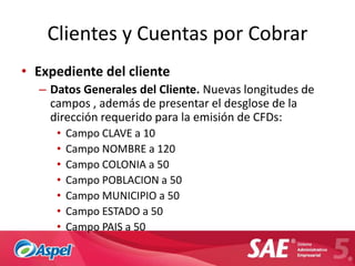 Clientes y Cuentas por Cobrar
• Expediente del cliente
  – Datos Generales del Cliente. Nuevas longitudes de
    campos , además de presentar el desglose de la
    dirección requerido para la emisión de CFDs:
     •   Campo CLAVE a 10
     •   Campo NOMBRE a 120
     •   Campo COLONIA a 50
     •   Campo POBLACION a 50
     •   Campo MUNICIPIO a 50
     •   Campo ESTADO a 50
     •   Campo PAIS a 50
 