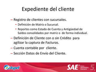 Expediente del cliente
– Registro de clientes con sucursales.
   • Definición de Matriz o Sucursal.
   • Reportes como Estado de Cuenta y Antigüedad de
     Saldos consolidados por matriz o de forma individual.
– Definición de Cliente con o sin Crédito para
  agilizar la captura de Facturas.
– Cuenta contable por cliente.
– Sección Datos de Envío del Cliente.
 