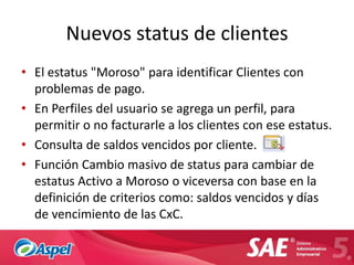 Nuevos status de clientes
• El estatus "Moroso" para identificar Clientes con
  problemas de pago.
• En Perfiles del usuario se agrega un perfil, para
  permitir o no facturarle a los clientes con ese estatus.
• Consulta de saldos vencidos por cliente.
• Función Cambio masivo de status para cambiar de
  estatus Activo a Moroso o viceversa con base en la
  definición de criterios como: saldos vencidos y días
  de vencimiento de las CxC.
 