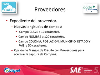 Proveedores
• Expediente del proveedor.
  – Nuevas longitudes de campos:
     • Campo CLAVE a 10 caracteres.
     • Campo NOMBRE a 120 caracteres.
     • Campo COLONIA, POBLACION, MUNICIPIO, ESTADO Y
       PAIS a 50 caracteres.
  – Opción de Manejo de Crédito con Proveedores para
    acelerar la captura de Compras.
 