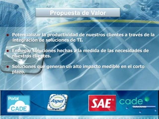 Propuesta de Valor


Potencializar la productividad de nuestros clientes a través de la
integración de soluciones de TI.

Entregar soluciones hechas a la medida de las necesidades de
nuestros clientes.

Soluciones que generan un alto impacto medible en el corto
plazo.
 