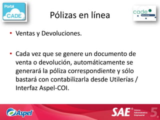 Pólizas en línea
• Ventas y Devoluciones.

• Cada vez que se genere un documento de
  venta o devolución, automáticamente se
  generará la póliza correspondiente y sólo
  bastará con contabilizarla desde Utilerías /
  Interfaz Aspel-COI.
 