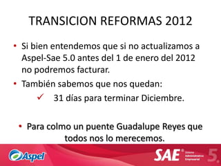 TRANSICION REFORMAS 2012
• Si bien entendemos que si no actualizamos a
  Aspel-Sae 5.0 antes del 1 de enero del 2012
  no podremos facturar.
• También sabemos que nos quedan:
       31 días para terminar Diciembre.

 • Para colmo un puente Guadalupe Reyes que
            todos nos lo merecemos.
 