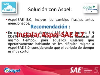 Solución con Aspel:
• Aspel-SAE 5.0, incluye los cambios fiscales antes
  mencionados.

• En cada paquete de Aspel-SAE 5.0 se incluirá SIN
  COSTO ALGUNO un Aspel-SAE 4.7 –se liberarán al
  mismo tiempo-, para aquellos usuarios que
  operativamente hablando se les dificulte migrar a
  Aspel-SAE 5.0, considerando que el periodo de tiempo
  es muy corto.
 
