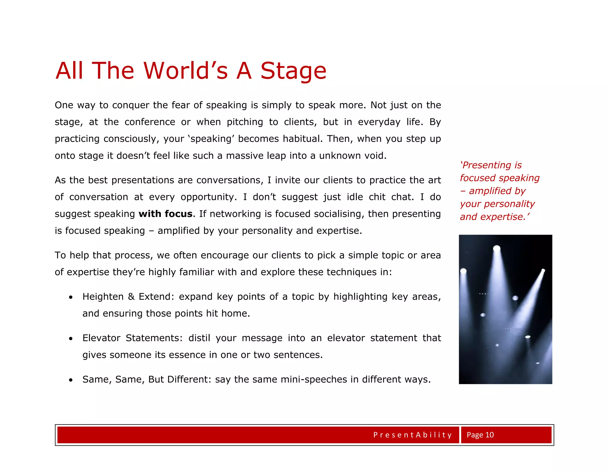 All The World’s A Stage
One way to conquer the fear of speaking is simply to speak more. Not just on the
stage, at the conference or when pitching to clients, but in everyday life. By
practicing consciously, your ‘speaking’ becomes habitual. Then, when you step up
onto stage it doesn’t feel like such a massive leap into a unknown void.
                                                                                        ‘Presenting is
As the best presentations are conversations, I invite our clients to practice the art   focused speaking
                                                                                        – amplified by
of conversation at every opportunity. I don’t suggest just idle chit chat. I do
                                                                                        your personality
suggest speaking with focus. If networking is focused socialising, then presenting      and expertise.’
is focused speaking – amplified by your personality and expertise.

To help that process, we often encourage our clients to pick a simple topic or area
of expertise they’re highly familiar with and explore these techniques in:

      Heighten & Extend: expand key points of a topic by highlighting key areas,
       and ensuring those points hit home.

      Elevator Statements: distil your message into an elevator statement that
       gives someone its essence in one or two sentences.

      Same, Same, But Different: say the same mini-speeches in different ways.

Heighten & Extend
                                                                      PresentAbility     Page 10
 