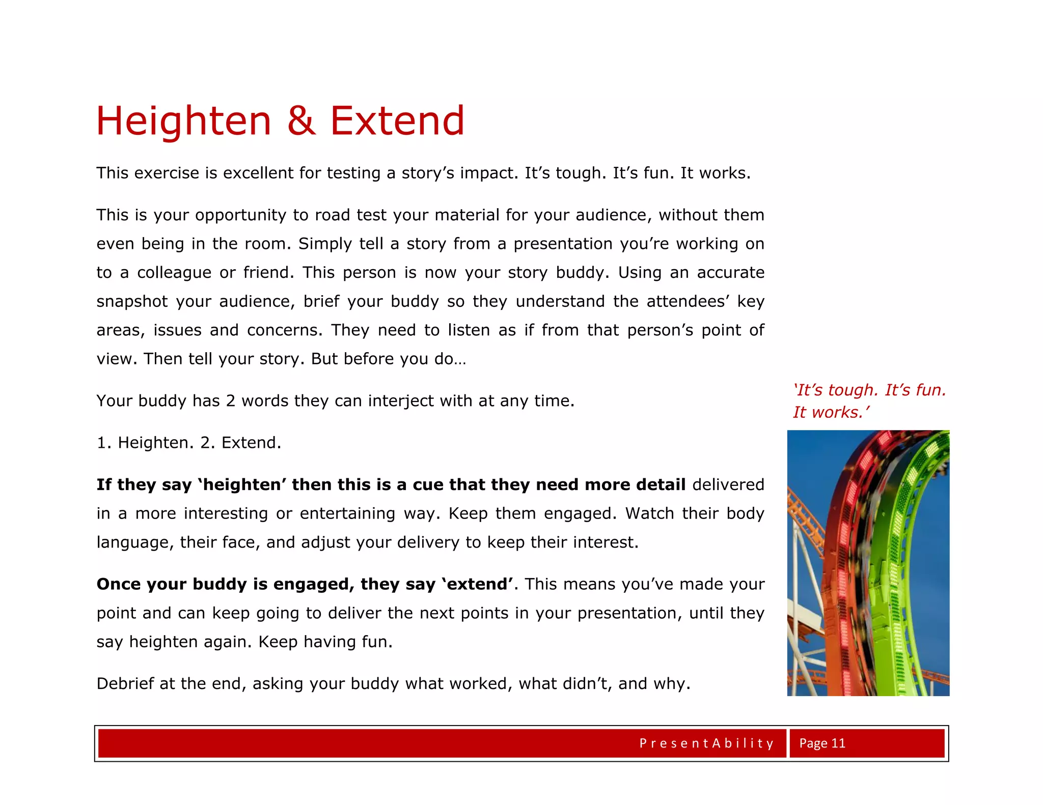 Heighten & Extend
This exercise is excellent for testing a story’s impact. It’s tough. It’s fun. It works.

This is your opportunity to road test your material for your audience, without them
even being in the room. Simply tell a story from a presentation you’re working on
to a colleague or friend. This person is now your story buddy. Using an accurate
snapshot your audience, brief your buddy so they understand the attendees’ key
areas, issues and concerns. They need to listen as if from that person’s point of
view. Then tell your story. But before you do…
                                                                                           ‘It’s tough. It’s fun.
Your buddy has 2 words they can interject with at any time.
                                                                                           It works.’
1. Heighten. 2. Extend.

If they say ‘heighten’ then this is a cue that they need more detail delivered
in a more interesting or entertaining way. Keep them engaged. Watch their body
language, their face, and adjust your delivery to keep their interest.

Once your buddy is engaged, they say ‘extend’. This means you’ve made your
point and can keep going to deliver the next points in your presentation, until they


Elevator Statements
say heighten again. Keep having fun.

Debrief at the end, asking your buddy what worked, what didn’t, and why.


                                                                        PresentAbility     Page 11
 