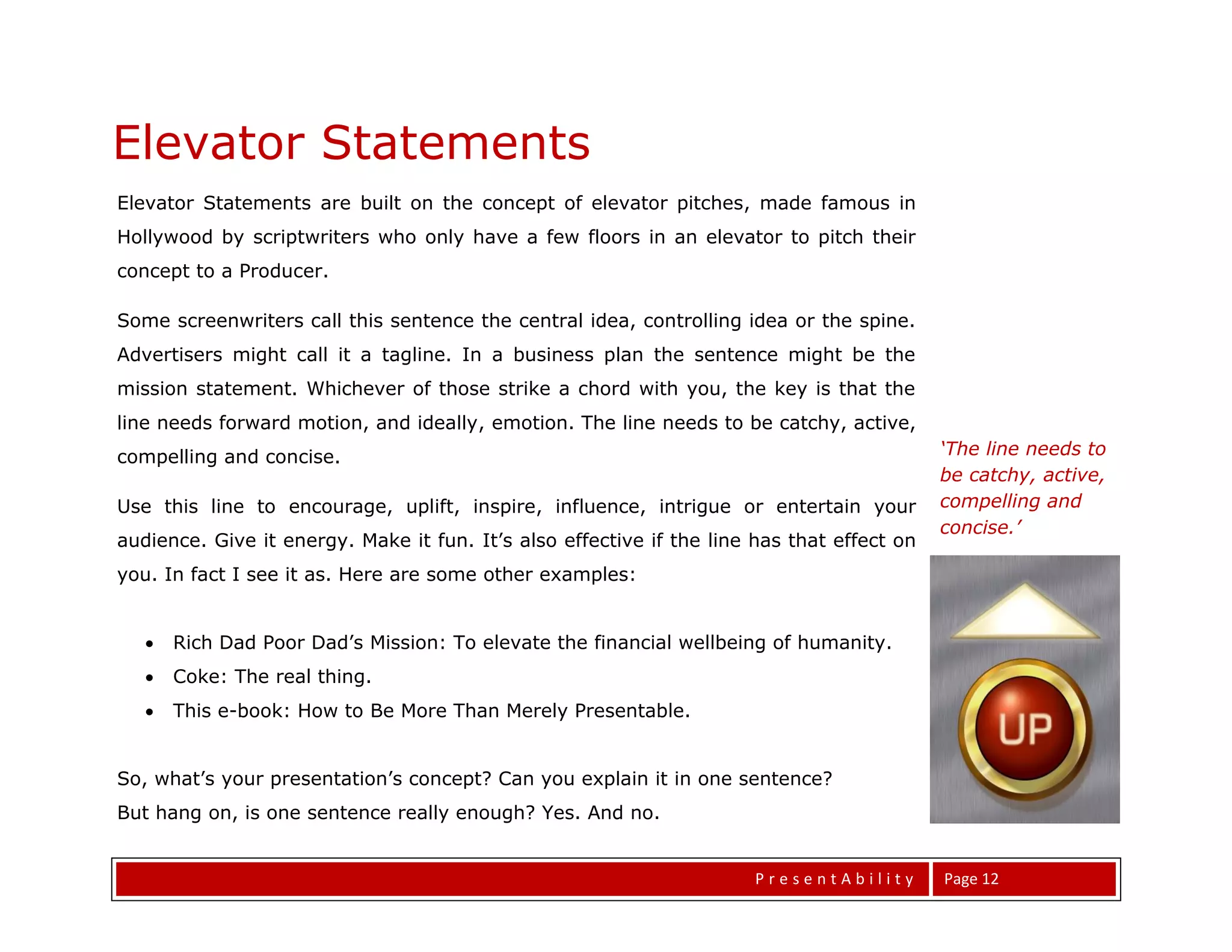 Elevator Statements
Elevator Statements are built on the concept of elevator pitches, made famous in
Hollywood by scriptwriters who only have a few floors in an elevator to pitch their
concept to a Producer.

Some screenwriters call this sentence the central idea, controlling idea or the spine.
Advertisers might call it a tagline. In a business plan the sentence might be the
mission statement. Whichever of those strike a chord with you, the key is that the
line needs forward motion, and ideally, emotion. The line needs to be catchy, active,
compelling and concise.                                                                     ‘The line needs to
                                                                                            be catchy, active,
Use this line to encourage, uplift, inspire, influence, intrigue or entertain your          compelling and
                                                                                            concise.’
audience. Give it energy. Make it fun. It’s also effective if the line has that effect on
you. In fact I see it as. Here are some other examples:


      Rich Dad Poor Dad’s Mission: To elevate the financial wellbeing of humanity.
      Coke: The real thing.
      This e-book: How to Be More Than Merely Presentable.


So, what’s your presentation’s concept? Can you explain it in one sentence?
But hang on, is one sentence really enough? Yes. And no.


                                                                       PresentAbility       Page 12
 