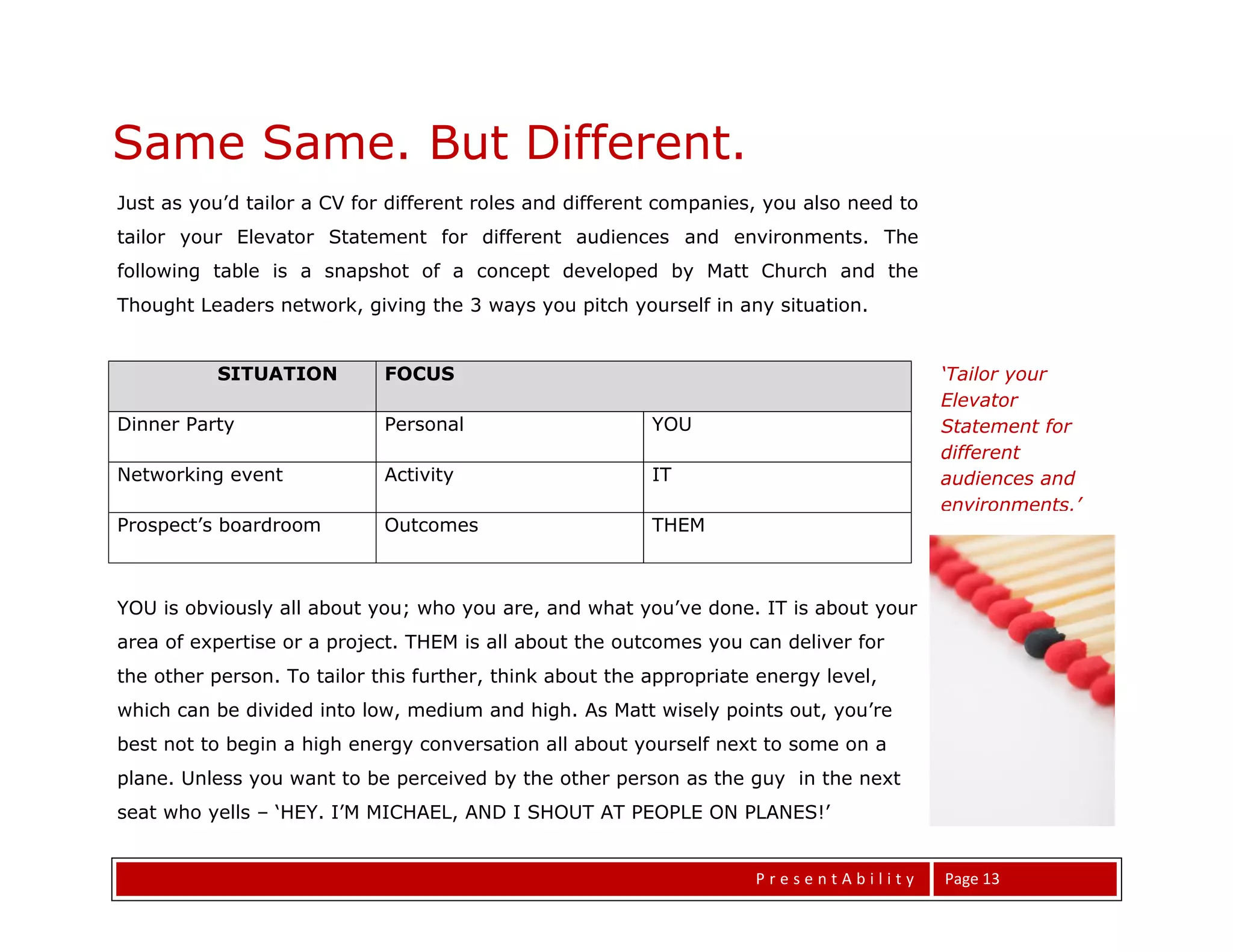 Same Same. But Different.
Just as you’d tailor a CV for different roles and different companies, you also need to
tailor your Elevator Statement for different audiences and environments. The
following table is a snapshot of a concept developed by Matt Church and the
Thought Leaders network, giving the 3 ways you pitch yourself in any situation.


          SITUATION          FOCUS                                                        ‘Tailor your
                                                                                          Elevator
Dinner Party                 Personal                     YOU                             Statement for
                                                                                          different
Networking event             Activity                     IT                              audiences and
                                                                                          environments.’
Prospect’s boardroom         Outcomes                     THEM



YOU is obviously all about you; who you are, and what you’ve done. IT is about your
area of expertise or a project. THEM is all about the outcomes you can deliver for
the other person. To tailor this further, think about the appropriate energy level,
which can be divided into low, medium and high. As Matt wisely points out, you’re
best not to begin a high energy conversation all about yourself next to some on a
plane. Unless you want to be perceived by the other person as the guy in the next
seat who yells – ‘HEY. I’M MICHAEL, AND I SHOUT AT PEOPLE ON PLANES!’


                                                                     PresentAbility       Page 13
 