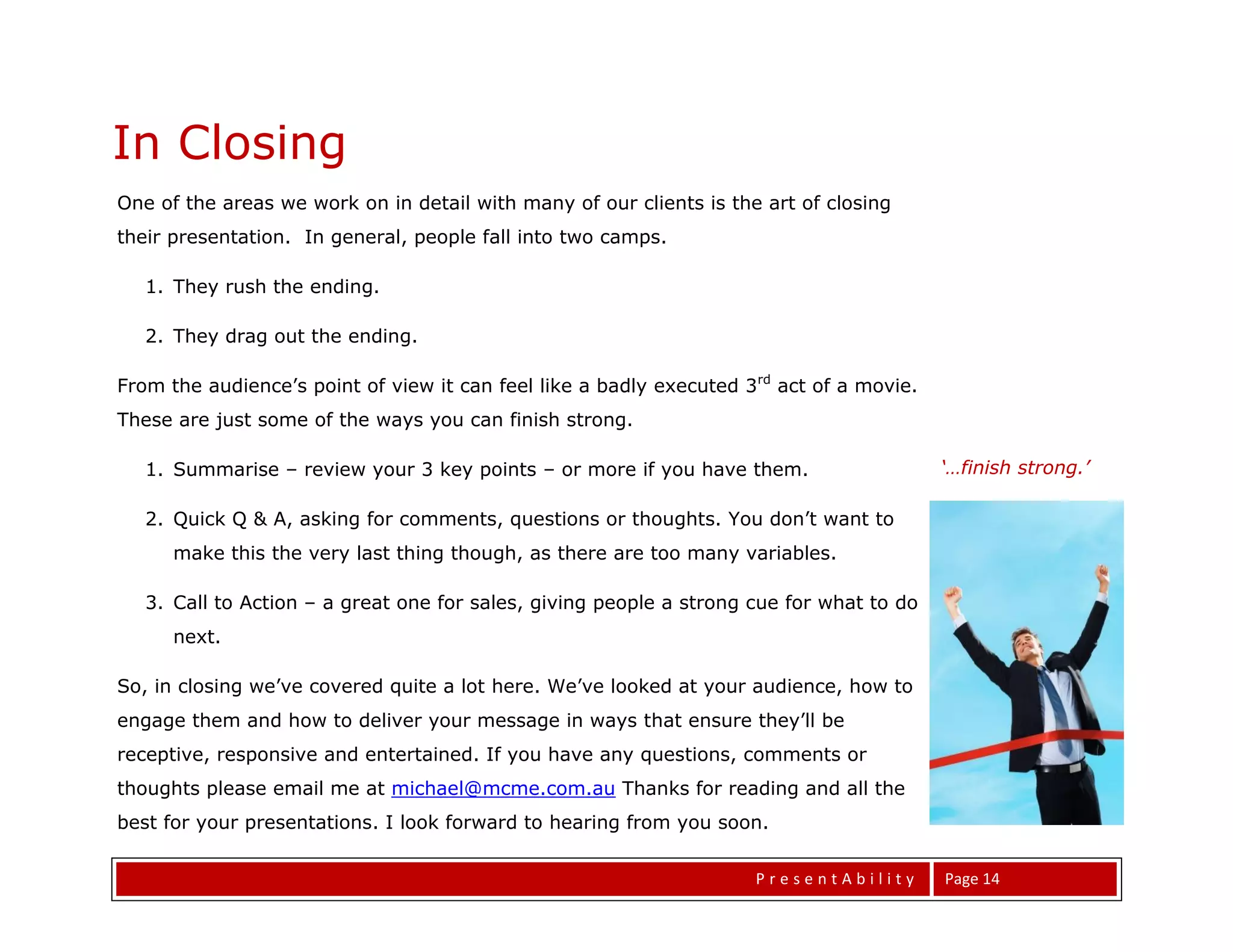 In Closing
One of the areas we work on in detail with many of our clients is the art of closing
Same Same. But Different.
their presentation. In general, people fall into two camps.

   1. They rush the ending.

   2. They drag out the ending.

From the audience’s point of view it can feel like a badly executed 3rd act of a movie.
These are just some of the ways you can finish strong.

   1. Summarise – review your 3 key points – or more if you have them.                    ‘…finish strong.’

                                                                                          ’
   2. Quick Q & A, asking for comments, questions or thoughts. You don’t want to
      make this the very last thing though, as there are too many variables.

   3. Call to Action – a great one for sales, giving people a strong cue for what to do
      next.

So, in closing we’ve covered quite a lot here. We’ve looked at your audience, how to
engage them and how to deliver your message in ways that ensure they’ll be
receptive, responsive and entertained. If you have any questions, comments or
thoughts please email me at michael@mcme.com.au Thanks for reading and all the
best for your presentations. I look forward to hearing from you soon.

                                                                     PresentAbility       Page 14
 