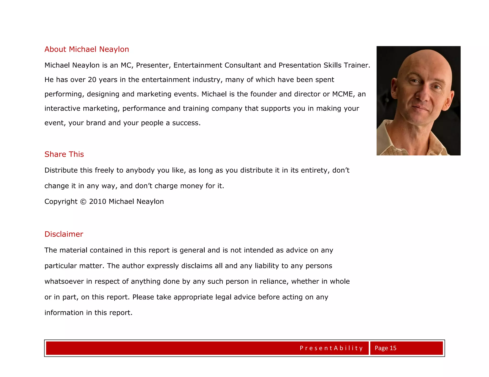 About Michael Neaylon

Michael Neaylon is an MC, Presenter, Entertainment Consultant and Presentation Skills Trainer.

He has over 20 years in the entertainment industry, many of which have been spent

performing, designing and marketing events. Michael is the founder and director or MCME, an

interactive marketing, performance and training company that supports you in making your

event, your brand and your people a success.



Share This

Distribute this freely to anybody you like, as long as you distribute it in its entirety, don’t

change it in any way, and don’t charge money for it.

Copyright © 2010 Michael Neaylon



Disclaimer

The material contained in this report is general and is not intended as advice on any

particular matter. The author expressly disclaims all and any liability to any persons

whatsoever in respect of anything done by any such person in reliance, whether in whole

or in part, on this report. Please take appropriate legal advice before acting on any

information in this report.




                                                                               PresentAbility     Page 15
 