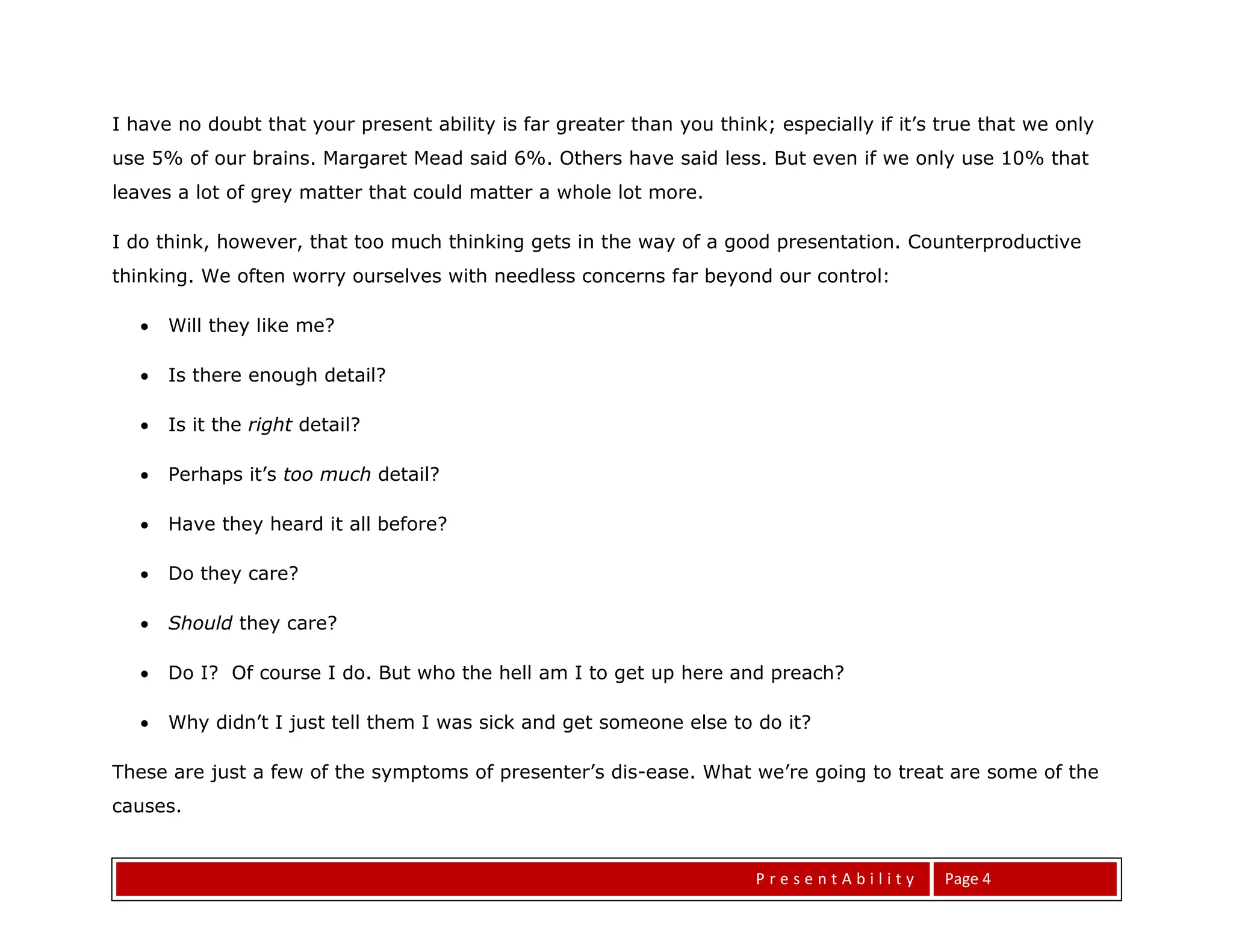 I have no doubt that your present ability is far greater than you think; especially if it’s true that we only
use 5% of our brains. Margaret Mead said 6%. Others have said less. But even if we only use 10% that
leaves a lot of grey matter that could matter a whole lot more.

I do think, however, that too much thinking gets in the way of a good presentation. Counterproductive
thinking. We often worry ourselves with needless concerns far beyond our control:

      Will they like me?

      Is there enough detail?

      Is it the right detail?

      Perhaps it’s too much detail?

      Have they heard it all before?

      Do they care?

      Should they care?

      Do I? Of course I do. But who the hell am I to get up here and preach?

      Why didn’t I just tell them I was sick and get someone else to do it?

These are just a few of the symptoms of presenter’s dis-ease. What we’re going to treat are some of the
causes.


                                                                       PresentAbility       Page 4
 