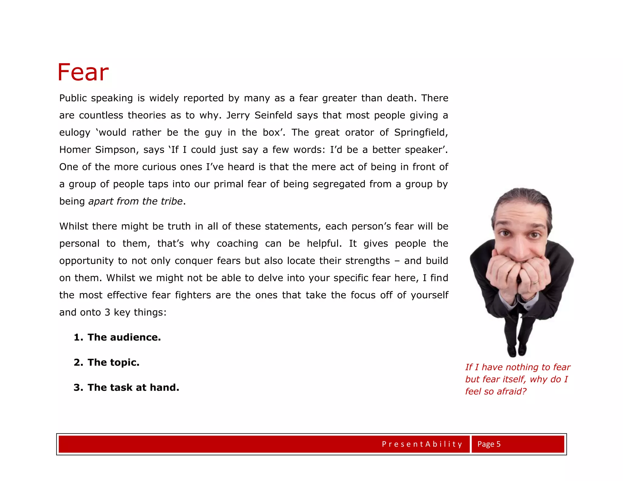 Fear
Public speaking is widely reported by many as a fear greater than death. There
are countless theories as to why. Jerry Seinfeld says that most people giving a
eulogy ‘would rather be the guy in the box’. The great orator of Springfield,
Homer Simpson, says ‘If I could just say a few words: I’d be a better speaker’.
One of the more curious ones I’ve heard is that the mere act of being in front of
a group of people taps into our primal fear of being segregated from a group by
being apart from the tribe.

Whilst there might be truth in all of these statements, each person’s fear will be
personal to them, that’s why coaching can be helpful. It gives people the
opportunity to not only conquer fears but also locate their strengths – and build
on them. Whilst we might not be able to delve into your specific fear here, I find
the most effective fear fighters are the ones that take the focus off of yourself
and onto 3 key things:

   1. The audience.

   2. The topic.                                                                     If I have nothing to fear
                                                                                     but fear itself, why do I
   3. The task at hand.                                                              feel so afraid?




                                                                   PresentAbility      Page 5
 