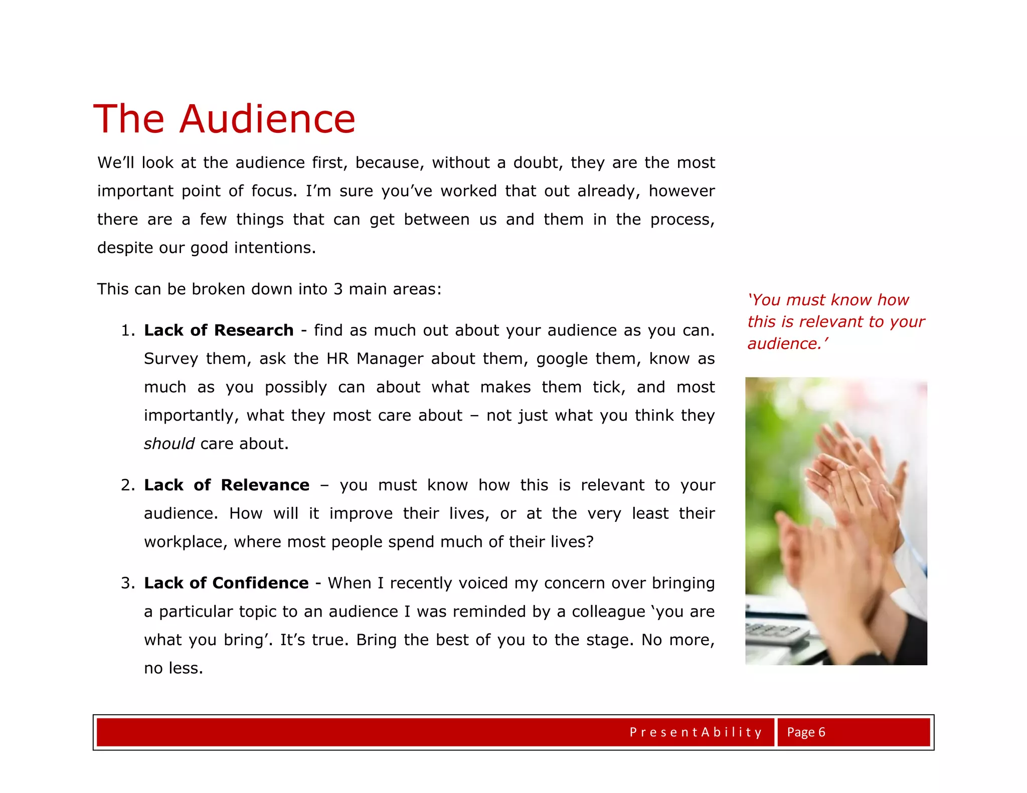 The Audience
We’ll look at the audience first, because, without a doubt, they are the most
important point of focus. I’m sure you’ve worked that out already, however
there are a few things that can get between us and them in the process,
despite our good intentions.

This can be broken down into 3 main areas:
                                                                                ‘You must know how
                                                                                this is relevant to your
  1. Lack of Research - find as much out about your audience as you can.
                                                                                audience.’
     Survey them, ask the HR Manager about them, google them, know as
     much as you possibly can about what makes them tick, and most
     importantly, what they most care about – not just what you think they
     should care about.

  2. Lack of Relevance – you must know how this is relevant to your
     audience. How will it improve their lives, or at the very least their
     workplace, where most people spend much of their lives?

  3. Lack of Confidence - When I recently voiced my concern over bringing
     a particular topic to an audience I was reminded by a colleague ‘you are

The Topic
     what you bring’. It’s true. Bring the best of you to the stage. No more,
     no less.



                                                                  PresentAbility     Page 6
 