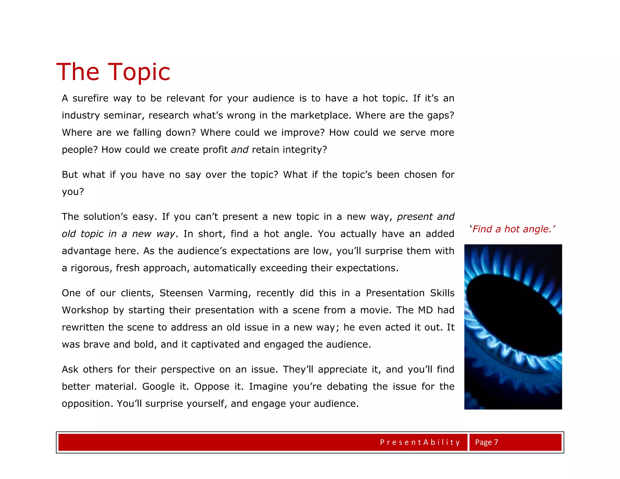 The Topic
A surefire way to be relevant for your audience is to have a hot topic. If it’s an
industry seminar, research what’s wrong in the marketplace. Where are the gaps?
Where are we falling down? Where could we improve? How could we serve more
people? How could we create profit and retain integrity?

But what if you have no say over the topic? What if the topic’s been chosen for
you?

The solution’s easy. If you can’t present a new topic in a new way, present and
                                                                                       ‘Find a hot angle.’
old topic in a new way. In short, find a hot angle. You actually have an added
advantage here. As the audience’s expectations are low, you’ll surprise them with
a rigorous, fresh approach, automatically exceeding their expectations.

One of our clients, Steensen Varming, recently did this in a Presentation Skills
Workshop by starting their presentation with a scene from a movie. The MD had
rewritten the scene to address an old issue in a new way; he even acted it out. It
was brave and bold, and it captivated and engaged the audience.

The Task at Hand
Ask others for their perspective on an issue. They’ll appreciate it, and you’ll find
better material. Google it. Oppose it. Imagine you’re debating the issue for the
opposition. You’ll surprise yourself, and engage your audience.

You might be surprised If your topic is workplace motivation, rather than try to
rally the troops with empty ra-ra, could you instead give           PresentAbility      Page 7
 