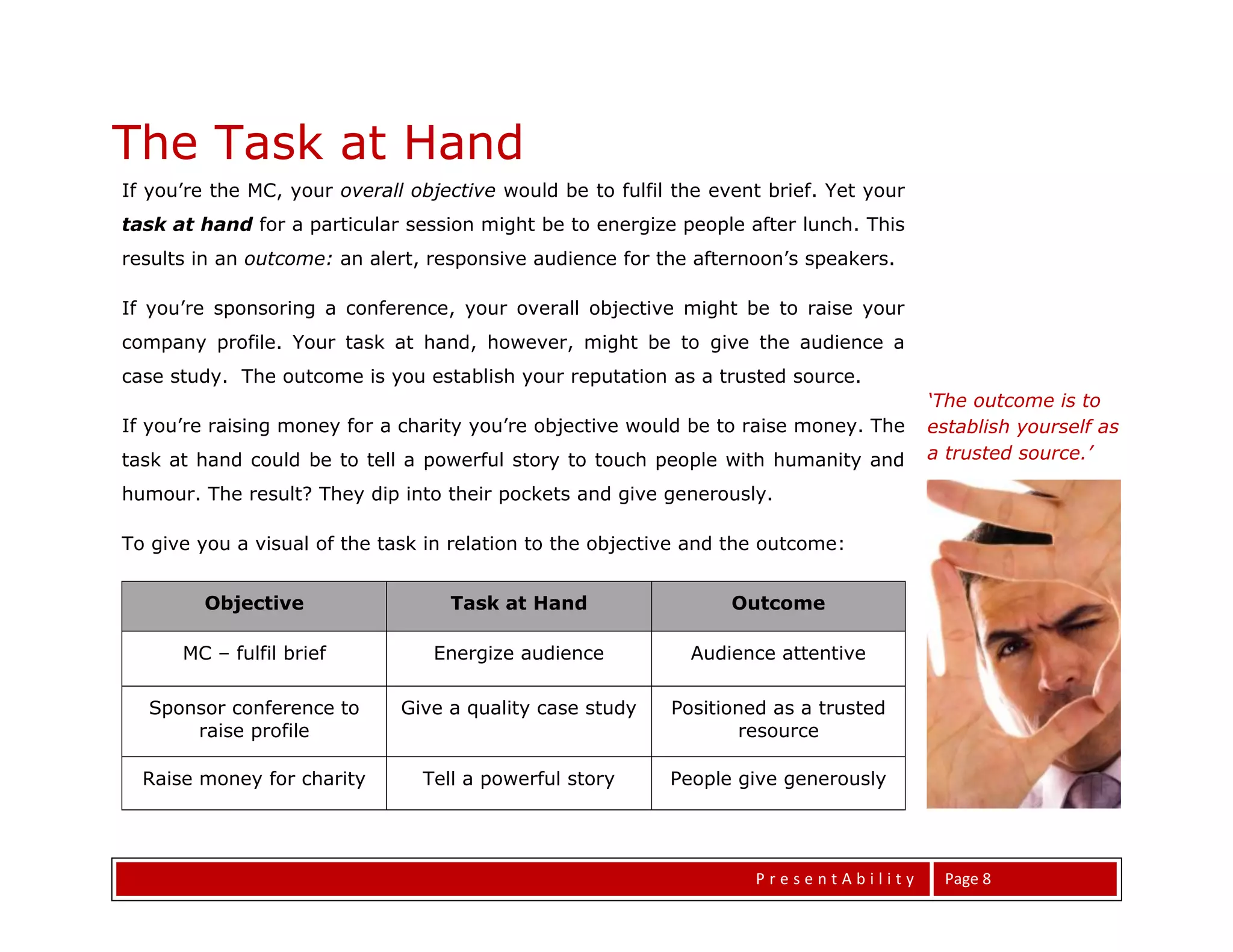 The Task at Hand
If you’re the MC, your overall objective would be to fulfil the event brief. Yet your
task at hand for a particular session might be to energize people after lunch. This
results in an outcome: an alert, responsive audience for the afternoon’s speakers.

If you’re sponsoring a conference, your overall objective might be to raise your
company profile. Your task at hand, however, might be to give the audience a
case study. The outcome is you establish your reputation as a trusted source.
                                                                                        ‘The outcome is to
If you’re raising money for a charity you’re objective would be to raise money. The     establish yourself as
task at hand could be to tell a powerful story to touch people with humanity and        a trusted source.’

humour. The result? They dip into their pockets and give generously.

To give you a visual of the task in relation to the objective and the outcome:


        Objective                  Task at Hand                   Outcome

      MC – fulfil brief          Energize audience           Audience attentive

  Sponsor conference to       Give a quality case study    Positioned as a trusted
      raise profile                                               resource

  Raise money for charity       Tell a powerful story      People give generously




                                                                    PresentAbility       Page 8
 